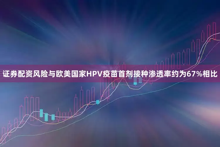 证券配资风险与欧美国家HPV疫苗首剂接种渗透率约为67%相比