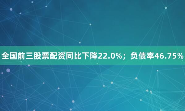 全国前三股票配资同比下降22.0%；负债率46.75%