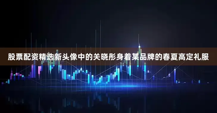 股票配资精选新头像中的关晓彤身着某品牌的春夏高定礼服